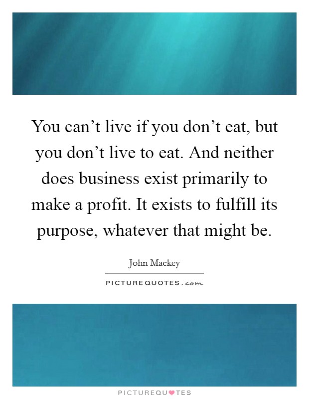 You can't live if you don't eat, but you don't live to eat. And neither does business exist primarily to make a profit. It exists to fulfill its purpose, whatever that might be. Picture Quote #1