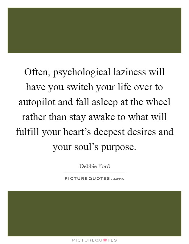 Often, psychological laziness will have you switch your life over to autopilot and fall asleep at the wheel rather than stay awake to what will fulfill your heart's deepest desires and your soul's purpose. Picture Quote #1