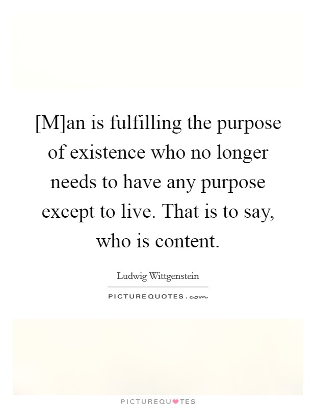 [M]an is fulfilling the purpose of existence who no longer needs to have any purpose except to live. That is to say, who is content. Picture Quote #1