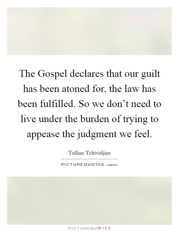 The Gospel declares that our guilt has been atoned for, the law has been fulfilled. So we don't need to live under the burden of trying to appease the judgment we feel. Picture Quote #1