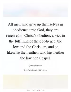All men who give up themselves in obedience unto God, they are received in Christ’s obedience, viz. in the fulfilling of the obedience, the Jew and the Christian, and so likewise the heathen who has neither the law nor Gospel Picture Quote #1