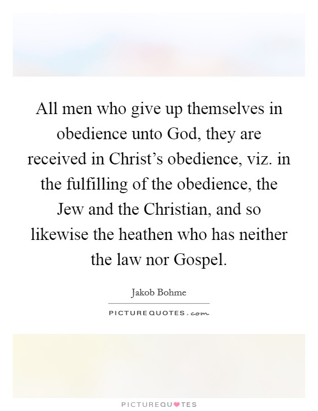 All men who give up themselves in obedience unto God, they are received in Christ's obedience, viz. in the fulfilling of the obedience, the Jew and the Christian, and so likewise the heathen who has neither the law nor Gospel. Picture Quote #1