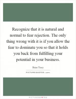 Recognize that it is natural and normal to fear rejection. The only thing wrong with it is if you allow the fear to dominate you so that it holds you back from fulfilling your potential in your business Picture Quote #1