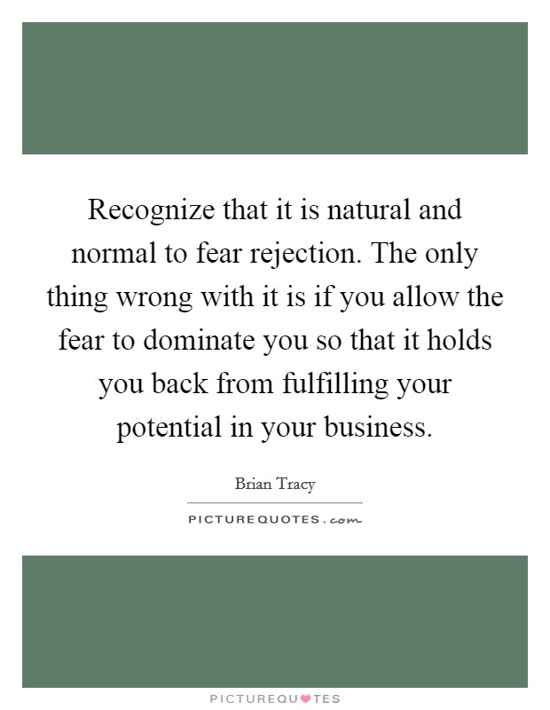 Recognize that it is natural and normal to fear rejection. The only thing wrong with it is if you allow the fear to dominate you so that it holds you back from fulfilling your potential in your business. Picture Quote #1