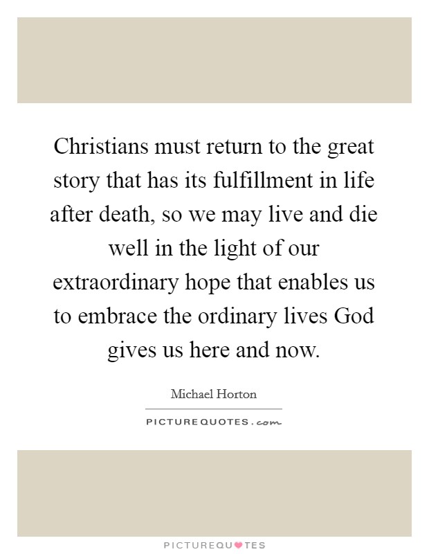 Christians must return to the great story that has its fulfillment in life after death, so we may live and die well in the light of our extraordinary hope that enables us to embrace the ordinary lives God gives us here and now. Picture Quote #1