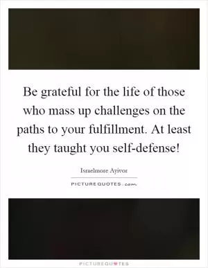 Be grateful for the life of those who mass up challenges on the paths to your fulfillment. At least they taught you self-defense! Picture Quote #1