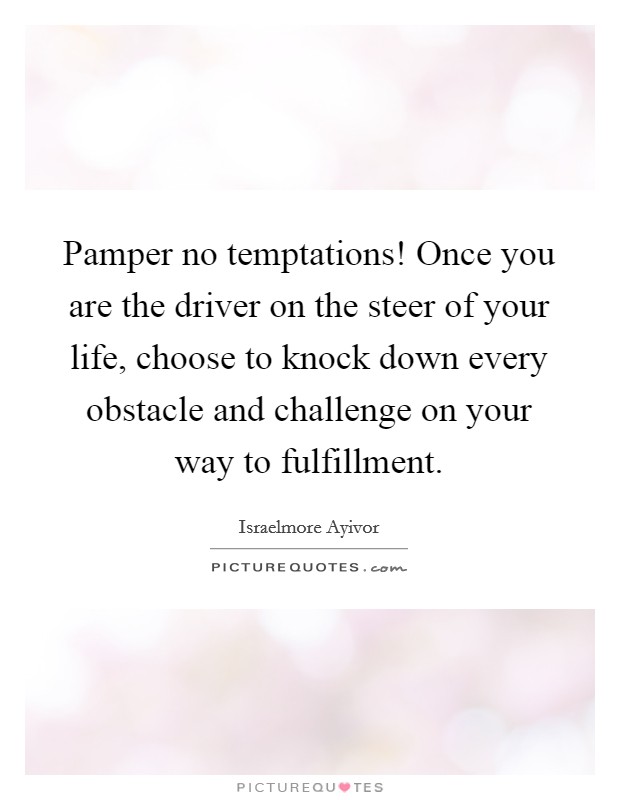 Pamper no temptations! Once you are the driver on the steer of your life, choose to knock down every obstacle and challenge on your way to fulfillment. Picture Quote #1