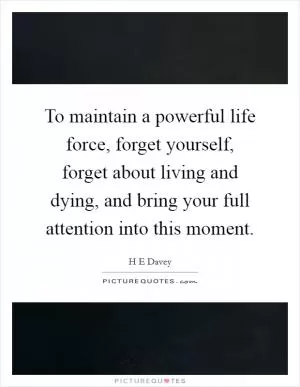 To maintain a powerful life force, forget yourself, forget about living and dying, and bring your full attention into this moment Picture Quote #1