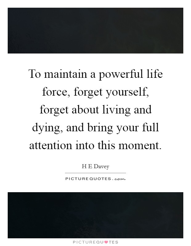 To maintain a powerful life force, forget yourself, forget about living and dying, and bring your full attention into this moment. Picture Quote #1