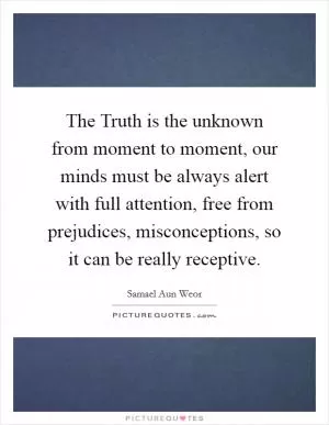 The Truth is the unknown from moment to moment, our minds must be always alert with full attention, free from prejudices, misconceptions, so it can be really receptive Picture Quote #1