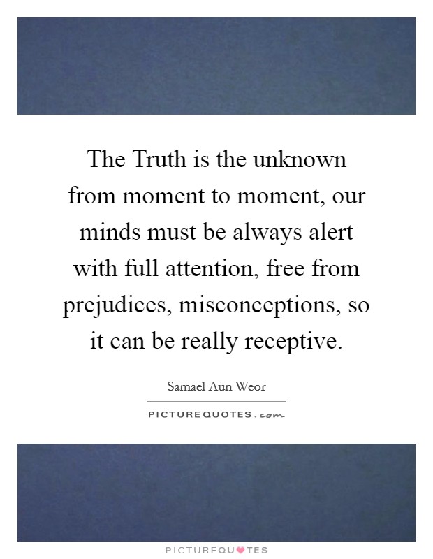 The Truth is the unknown from moment to moment, our minds must be always alert with full attention, free from prejudices, misconceptions, so it can be really receptive. Picture Quote #1