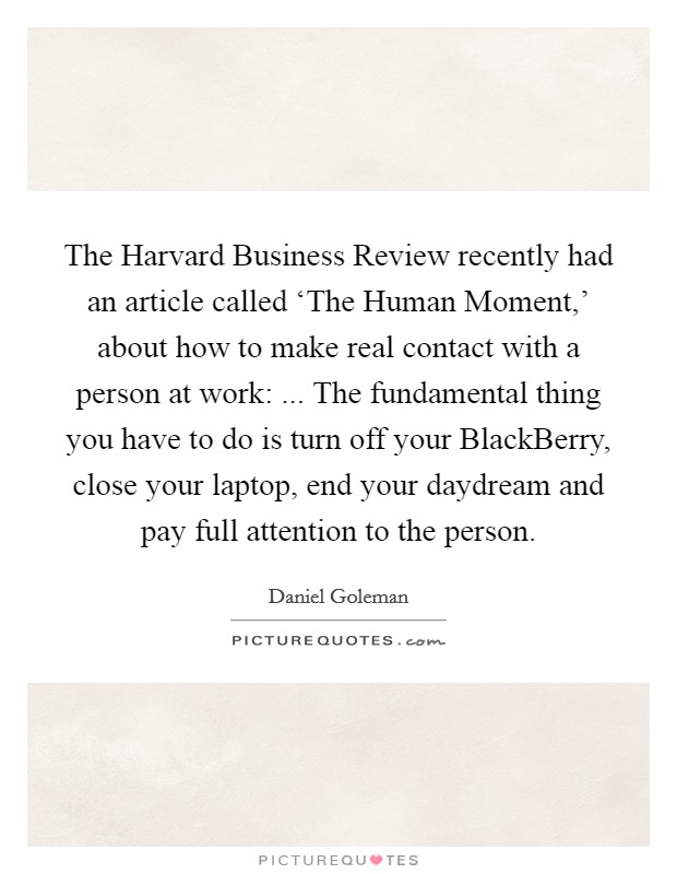 The Harvard Business Review recently had an article called ‘The Human Moment,' about how to make real contact with a person at work: ... The fundamental thing you have to do is turn off your BlackBerry, close your laptop, end your daydream and pay full attention to the person. Picture Quote #1