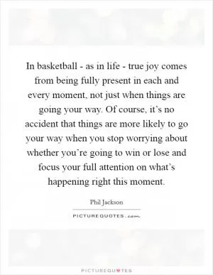 In basketball - as in life - true joy comes from being fully present in each and every moment, not just when things are going your way. Of course, it’s no accident that things are more likely to go your way when you stop worrying about whether you’re going to win or lose and focus your full attention on what’s happening right this moment Picture Quote #1