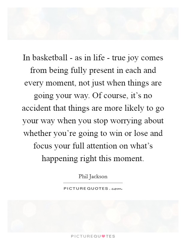 In basketball - as in life - true joy comes from being fully present in each and every moment, not just when things are going your way. Of course, it's no accident that things are more likely to go your way when you stop worrying about whether you're going to win or lose and focus your full attention on what's happening right this moment. Picture Quote #1