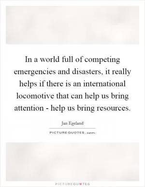 In a world full of competing emergencies and disasters, it really helps if there is an international locomotive that can help us bring attention - help us bring resources Picture Quote #1