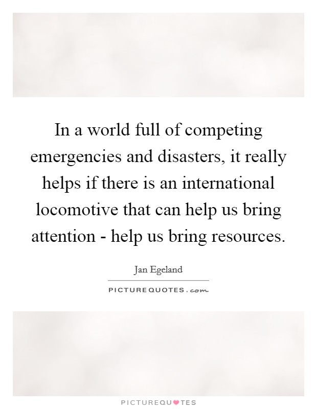 In a world full of competing emergencies and disasters, it really helps if there is an international locomotive that can help us bring attention - help us bring resources. Picture Quote #1