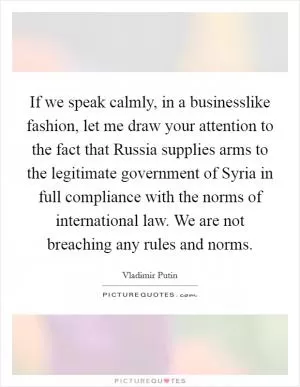 If we speak calmly, in a businesslike fashion, let me draw your attention to the fact that Russia supplies arms to the legitimate government of Syria in full compliance with the norms of international law. We are not breaching any rules and norms Picture Quote #1