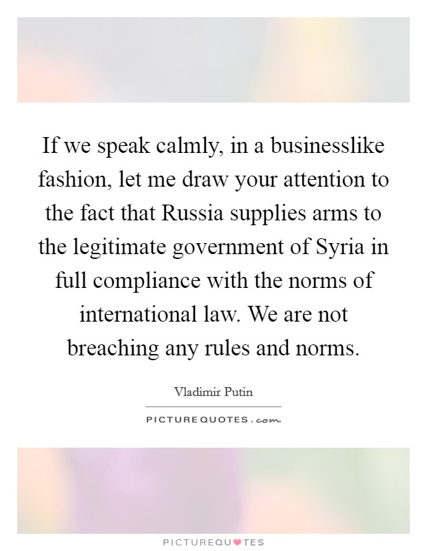 If we speak calmly, in a businesslike fashion, let me draw your attention to the fact that Russia supplies arms to the legitimate government of Syria in full compliance with the norms of international law. We are not breaching any rules and norms. Picture Quote #1