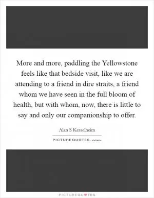 More and more, paddling the Yellowstone feels like that bedside visit, like we are attending to a friend in dire straits, a friend whom we have seen in the full bloom of health, but with whom, now, there is little to say and only our companionship to offer Picture Quote #1