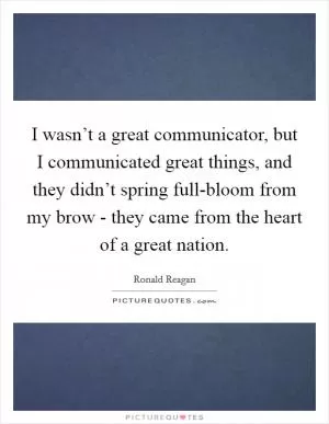 I wasn’t a great communicator, but I communicated great things, and they didn’t spring full-bloom from my brow - they came from the heart of a great nation Picture Quote #1