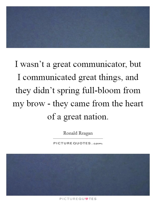 I wasn't a great communicator, but I communicated great things, and they didn't spring full-bloom from my brow - they came from the heart of a great nation. Picture Quote #1