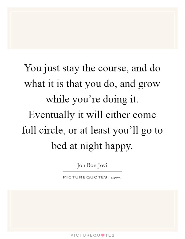 You just stay the course, and do what it is that you do, and grow while you're doing it. Eventually it will either come full circle, or at least you'll go to bed at night happy. Picture Quote #1