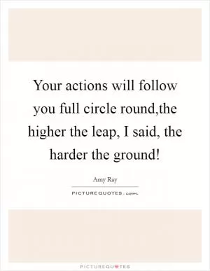 Your actions will follow you full circle round,the higher the leap, I said, the harder the ground! Picture Quote #1