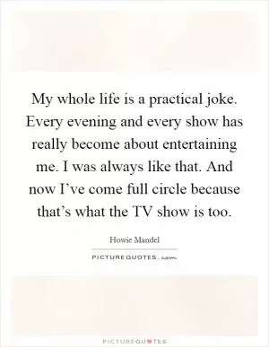 My whole life is a practical joke. Every evening and every show has really become about entertaining me. I was always like that. And now I’ve come full circle because that’s what the TV show is too Picture Quote #1