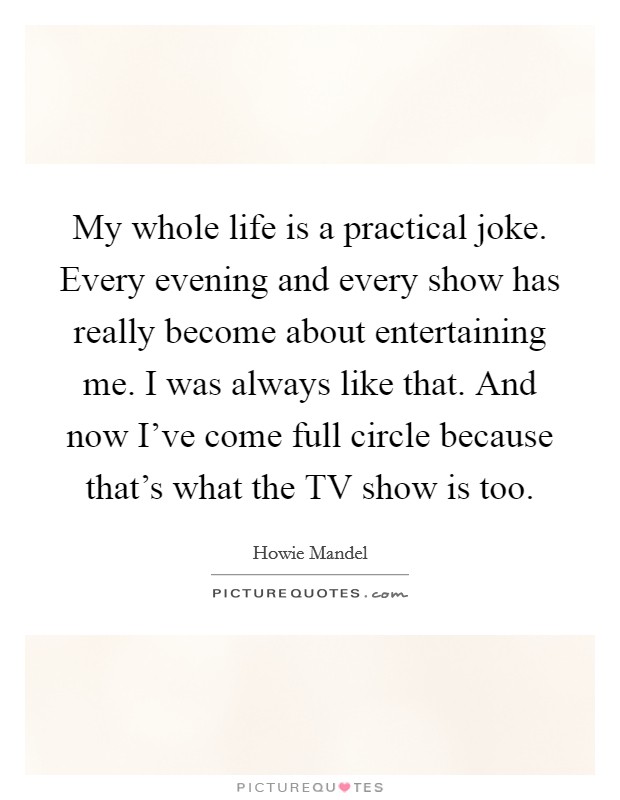 My whole life is a practical joke. Every evening and every show has really become about entertaining me. I was always like that. And now I've come full circle because that's what the TV show is too. Picture Quote #1