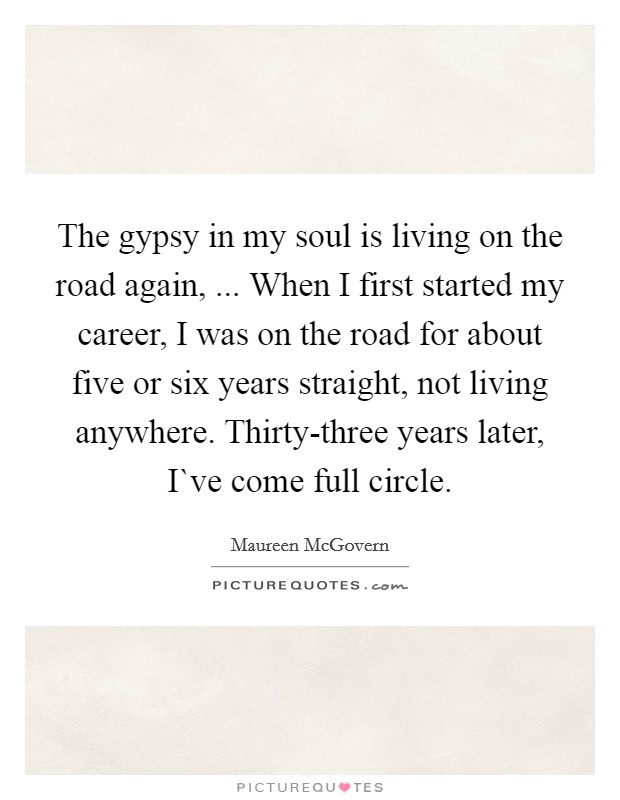 The gypsy in my soul is living on the road again, ... When I first started my career, I was on the road for about five or six years straight, not living anywhere. Thirty-three years later, I`ve come full circle. Picture Quote #1