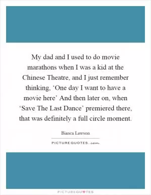 My dad and I used to do movie marathons when I was a kid at the Chinese Theatre, and I just remember thinking, ‘One day I want to have a movie here’ And then later on, when ‘Save The Last Dance’ premiered there, that was definitely a full circle moment Picture Quote #1