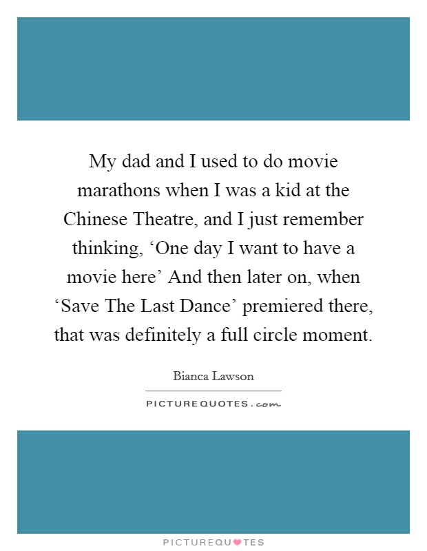 My dad and I used to do movie marathons when I was a kid at the Chinese Theatre, and I just remember thinking, ‘One day I want to have a movie here' And then later on, when ‘Save The Last Dance' premiered there, that was definitely a full circle moment. Picture Quote #1