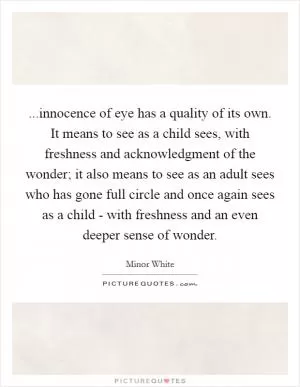 ...innocence of eye has a quality of its own. It means to see as a child sees, with freshness and acknowledgment of the wonder; it also means to see as an adult sees who has gone full circle and once again sees as a child - with freshness and an even deeper sense of wonder Picture Quote #1