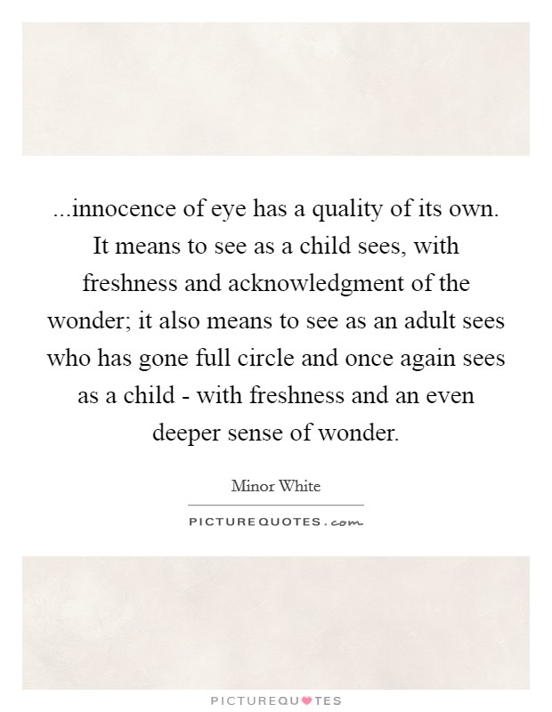 ...innocence of eye has a quality of its own. It means to see as a child sees, with freshness and acknowledgment of the wonder; it also means to see as an adult sees who has gone full circle and once again sees as a child - with freshness and an even deeper sense of wonder. Picture Quote #1