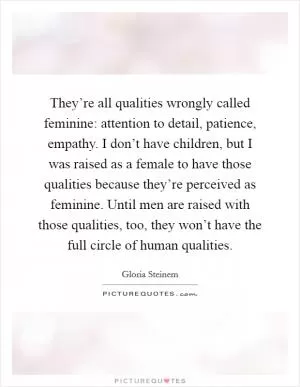 They’re all qualities wrongly called feminine: attention to detail, patience, empathy. I don’t have children, but I was raised as a female to have those qualities because they’re perceived as feminine. Until men are raised with those qualities, too, they won’t have the full circle of human qualities Picture Quote #1