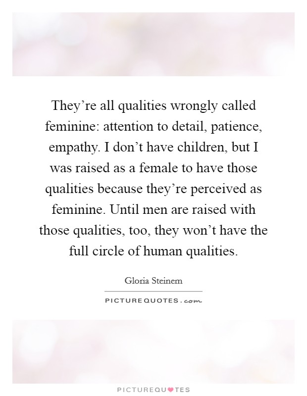They're all qualities wrongly called feminine: attention to detail, patience, empathy. I don't have children, but I was raised as a female to have those qualities because they're perceived as feminine. Until men are raised with those qualities, too, they won't have the full circle of human qualities. Picture Quote #1