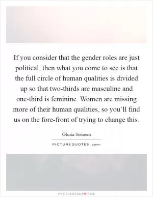If you consider that the gender roles are just political, then what you come to see is that the full circle of human qualities is divided up so that two-thirds are masculine and one-third is feminine. Women are missing more of their human qualities, so you’ll find us on the fore-front of trying to change this Picture Quote #1