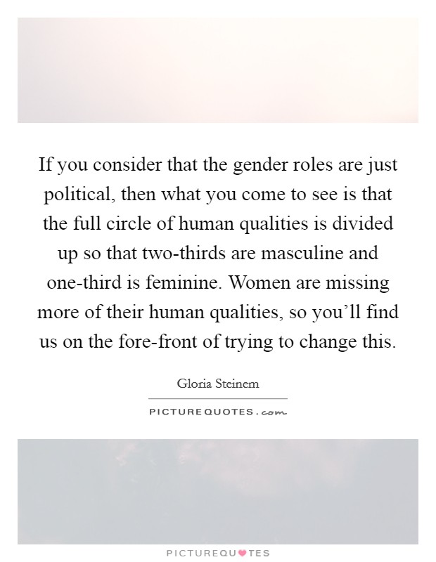 If you consider that the gender roles are just political, then what you come to see is that the full circle of human qualities is divided up so that two-thirds are masculine and one-third is feminine. Women are missing more of their human qualities, so you'll find us on the fore-front of trying to change this. Picture Quote #1