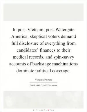 In post-Vietnam, post-Watergate America, skeptical voters demand full disclosure of everything from candidates’ finances to their medical records, and spin-savvy accounts of backstage machinations dominate political coverage Picture Quote #1