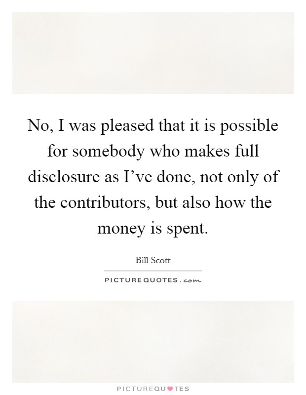 No, I was pleased that it is possible for somebody who makes full disclosure as I've done, not only of the contributors, but also how the money is spent. Picture Quote #1