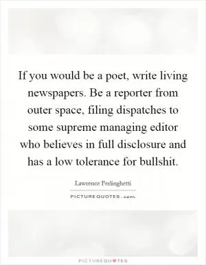 If you would be a poet, write living newspapers. Be a reporter from outer space, filing dispatches to some supreme managing editor who believes in full disclosure and has a low tolerance for bullshit Picture Quote #1