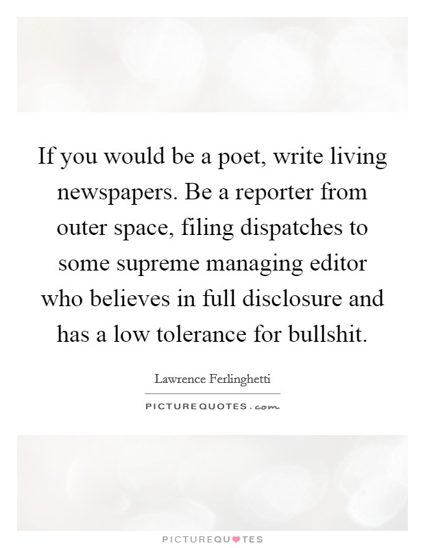 If you would be a poet, write living newspapers. Be a reporter from outer space, filing dispatches to some supreme managing editor who believes in full disclosure and has a low tolerance for bullshit. Picture Quote #1