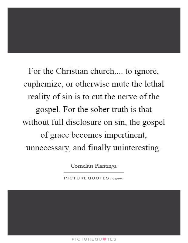 For the Christian church.... to ignore, euphemize, or otherwise mute the lethal reality of sin is to cut the nerve of the gospel. For the sober truth is that without full disclosure on sin, the gospel of grace becomes impertinent, unnecessary, and finally uninteresting. Picture Quote #1