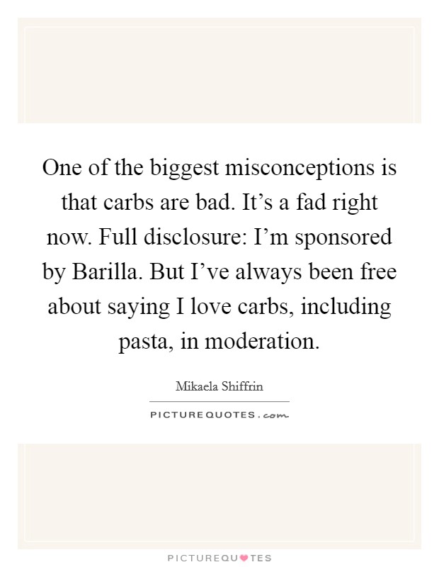 One of the biggest misconceptions is that carbs are bad. It's a fad right now. Full disclosure: I'm sponsored by Barilla. But I've always been free about saying I love carbs, including pasta, in moderation. Picture Quote #1