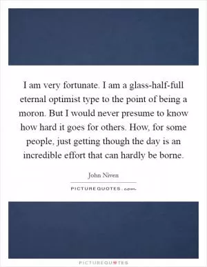 I am very fortunate. I am a glass-half-full eternal optimist type to the point of being a moron. But I would never presume to know how hard it goes for others. How, for some people, just getting though the day is an incredible effort that can hardly be borne Picture Quote #1