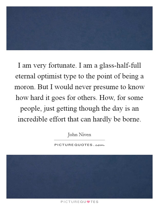 I am very fortunate. I am a glass-half-full eternal optimist type to the point of being a moron. But I would never presume to know how hard it goes for others. How, for some people, just getting though the day is an incredible effort that can hardly be borne. Picture Quote #1