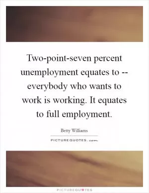 Two-point-seven percent unemployment equates to -- everybody who wants to work is working. It equates to full employment Picture Quote #1