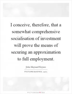 I conceive, therefore, that a somewhat comprehensive socialisation of investment will prove the means of securing an approximation to full employment Picture Quote #1