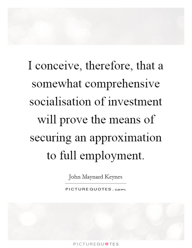 I conceive, therefore, that a somewhat comprehensive socialisation of investment will prove the means of securing an approximation to full employment. Picture Quote #1