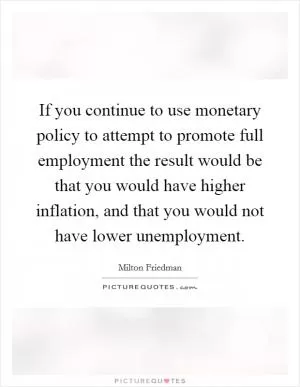 If you continue to use monetary policy to attempt to promote full employment the result would be that you would have higher inflation, and that you would not have lower unemployment Picture Quote #1